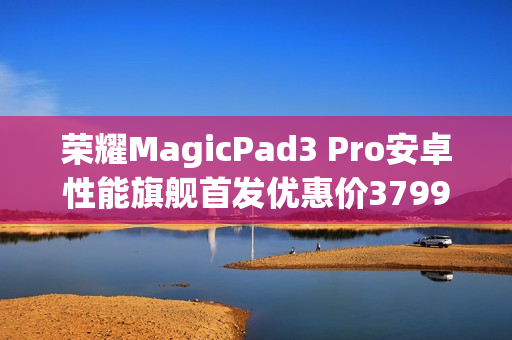 荣耀MagicPad3 Pro安卓性能旗舰首发优惠价3799元起，年度超值之选正式发售