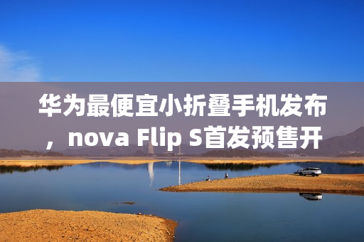 华为最便宜小折叠手机发布，nova Flip S首发预售开启，搭载鸿蒙系统最低仅需3388元起
