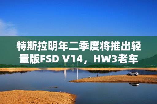 特斯拉明年二季度将推出轻量版FSD V14，HW3老车主盼头来临