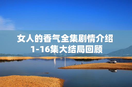 女人的香气全集剧情介绍 1-16集大结局回顾 女人的香气全集剧情介绍 1-16集大结局回顾
