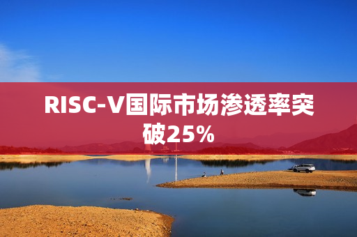 RISC-V国际市场渗透率突破25% RISC-V国际市场渗透率突破25%