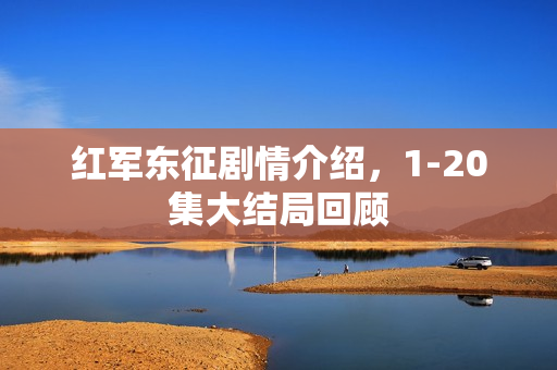 红军东征剧情介绍，1-20集大结局回顾