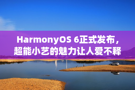 HarmonyOS 6正式发布，超能小艺的魅力让人爱不释手