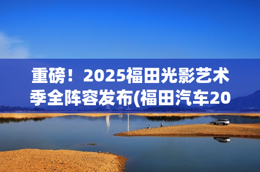 重磅！2025福田光影艺术季全阵容发布(福田汽车2025年战略目标)