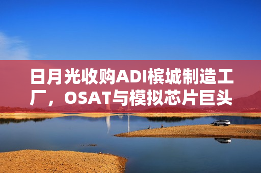 日月光收购ADI槟城制造工厂,OSAT与模拟芯片巨头联手合作 日月光收购ADI槟城制造工厂,OSAT与模拟芯片巨头联手合作