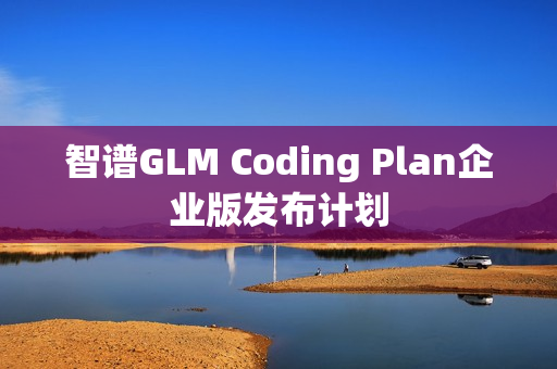 智谱GLM Coding Plan企业版发布计划