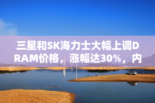 三星和SK海力士大幅上调DRAM价格，涨幅达30%，内存市场迎来黄金时代！