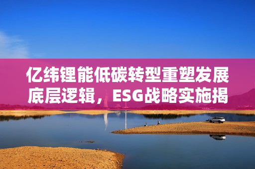 亿纬锂能低碳转型重塑发展底层逻辑，ESG战略实施揭秘