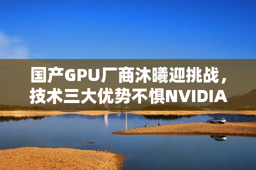 国产GPU厂商沐曦迎挑战，技术三大优势不惧NVIDIA与AMD的竞争压力！