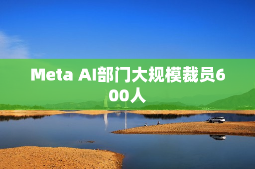 Meta AI部门大规模裁员600人 Meta AI部门大规模裁员600人