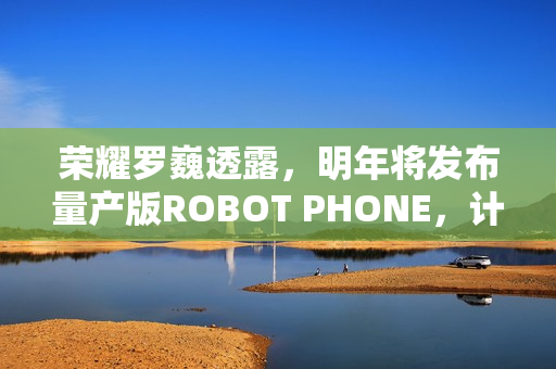 荣耀罗巍透露，明年将发布量产版ROBOT PHONE，计划已排定