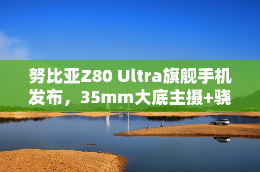 努比亚Z80 Ultra旗舰手机发布，35mm大底主摄+骁龙8至尊版，售价4999元起