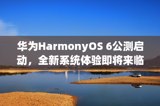 华为HarmonyOS 6公测启动，全新系统体验即将来临