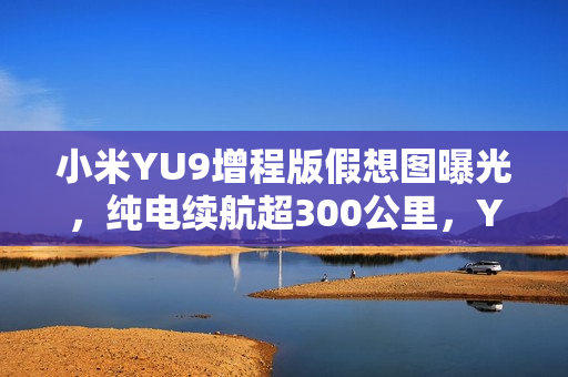 小米YU9增程版假想图曝光，纯电续航超300公里，YU7加长版设计亮相
