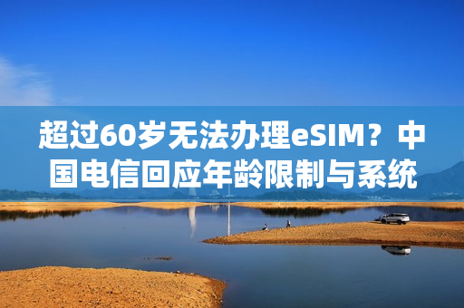 超过60岁无法办理eSIM？中国电信回应年龄限制与系统录入问题