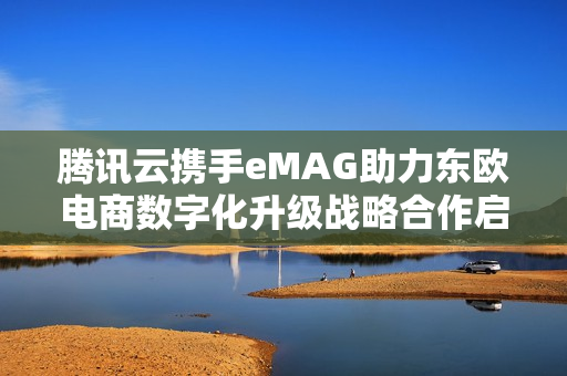 腾讯云携手eMAG助力东欧电商数字化升级战略合作启动