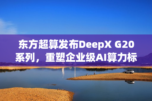 东方超算发布DeepX G20系列，重塑企业级AI算力标准，便携超算引领未来
