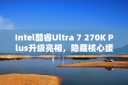 Intel酷睿Ultra 7 270K Plus升级亮相，隐藏核心缓存解锁，性能提速达10%