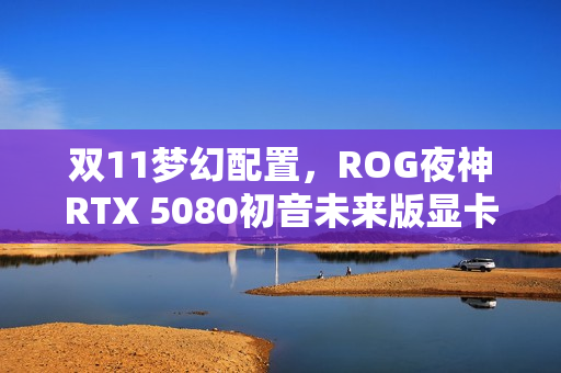 双11梦幻配置，ROG夜神RTX 5080初音未来版显卡，RO姬与初音未来的梦幻联动之选