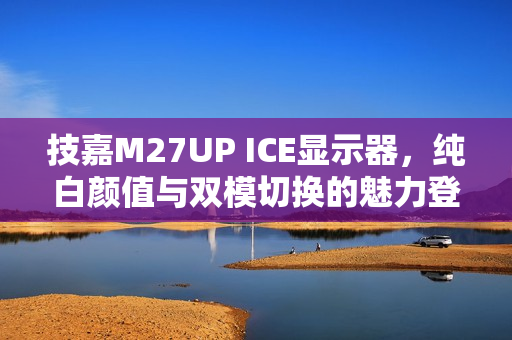 技嘉M27UP ICE显示器,纯白颜值与双模切换的魅力登场 技嘉M27UP ICE显示器,纯白颜值与双模切换的魅力登场