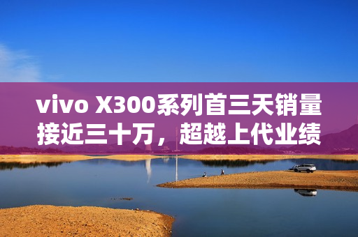 vivo X300系列首三天销量接近三十万，超越上代业绩的惊人表现