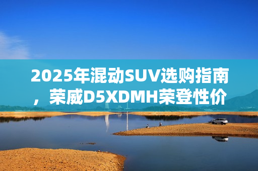 2025年混动SUV选购指南，荣威D5XDMH荣登性价比之巅