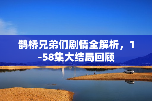 鹊桥兄弟们剧情全解析，1-58集大结局回顾