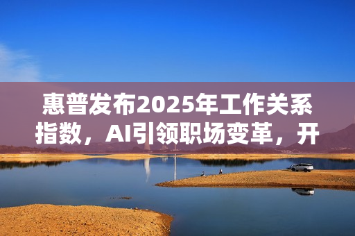 惠普发布2025年工作关系指数，AI引领职场变革，开启未来工作模式新篇章