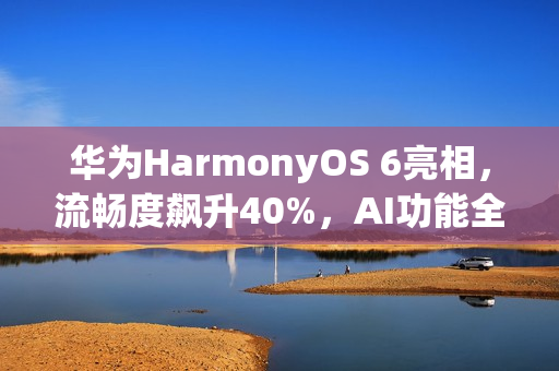 华为HarmonyOS 6亮相，流畅度飙升40%，AI功能全新升级