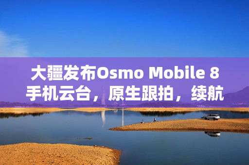 大疆发布Osmo Mobile 8手机云台，原生跟拍，续航达十小时，仅售898元