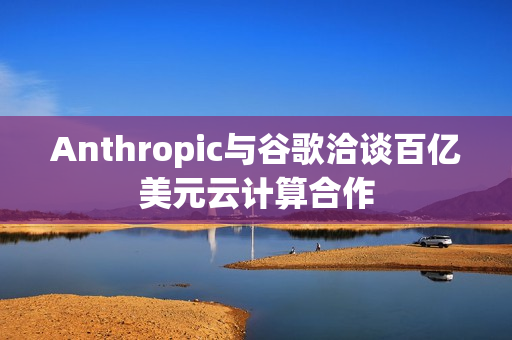 Anthropic与谷歌洽谈百亿美元云计算合作