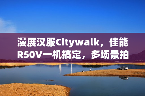 漫展汉服Citywalk，佳能R50V一机搞定，多场景拍摄神器体验
