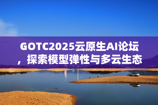 GOTC2025云原生AI论坛，探索模型弹性与多云生态的新路径