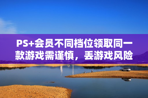 PS+会员不同档位领取同一款游戏需谨慎，丢游戏风险揭秘