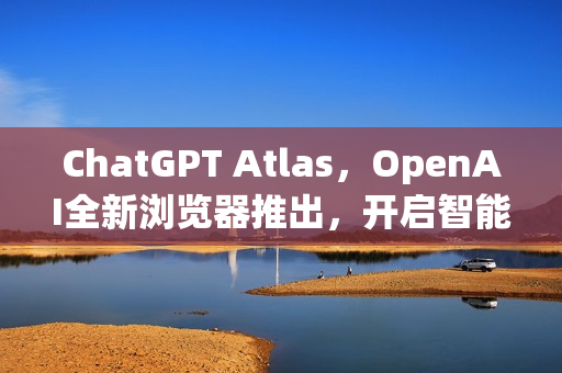 ChatGPT Atlas，OpenAI全新浏览器推出，开启智能搜索新纪元