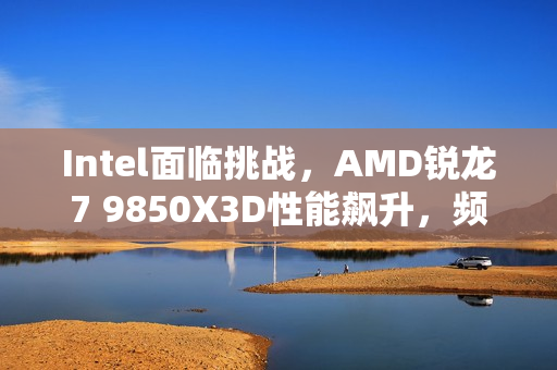 Intel面临挑战，AMD锐龙7 9850X3D性能飙升，频率暴涨400MHz