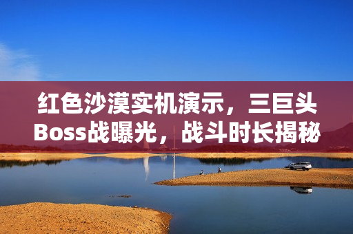 红色沙漠实机演示，三巨头Boss战曝光，战斗时长揭秘