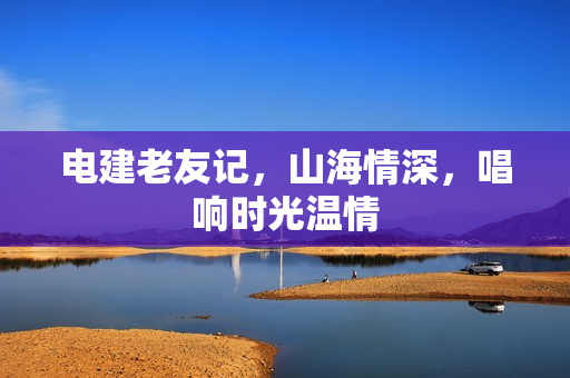 电建老友记，山海情深，唱响时光温情
