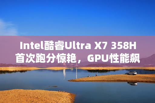 Intel酷睿Ultra X7 358H首次跑分惊艳，GPU性能飙升超90%