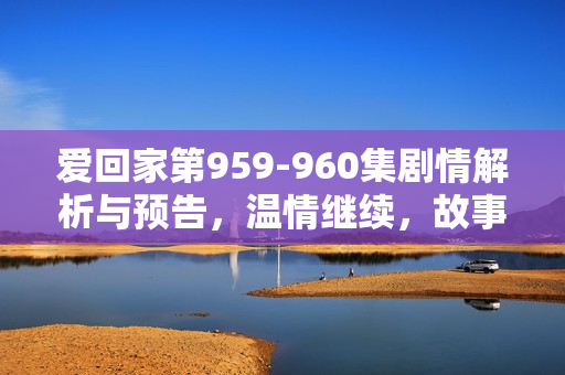 爱回家第959-960集剧情解析与预告，温情继续，故事高潮迭起