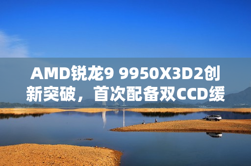 AMD锐龙9 9950X3D2创新突破，首次配备双CCD缓存，总容量高达208MB