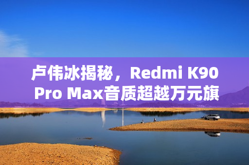 卢伟冰揭秘，Redmi K90 Pro Max音质超越万元旗舰手机