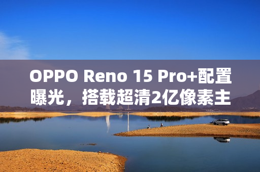 OPPO Reno 15 Pro+配置曝光，搭载超清2亿像素主摄