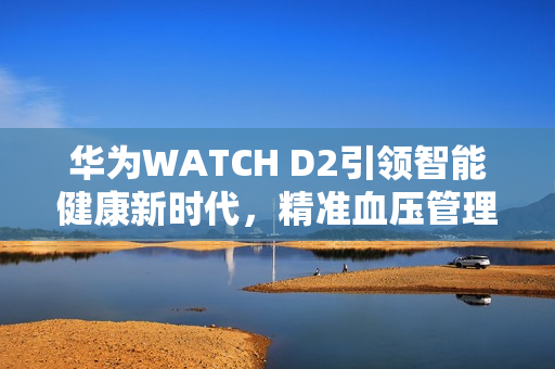 华为WATCH D2引领智能健康新时代,精准血压管理功能揭秘 华为WATCH D2引领智能健康新时代,精准血压管理功能揭秘