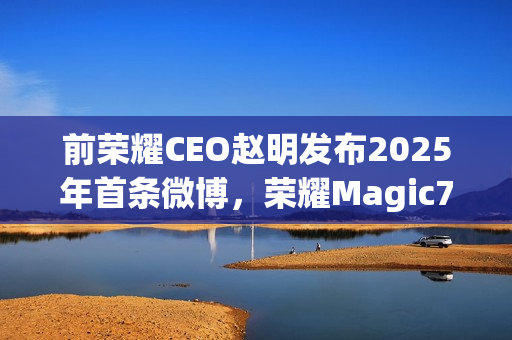 前荣耀CEO赵明发布2025年首条微博，荣耀Magic7 Pro依旧引领潮流