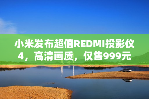 小米发布超值REDMI投影仪4，高清画质，仅售999元！