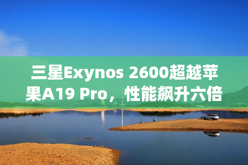 三星Exynos 2600超越苹果A19 Pro，性能飙升六倍！