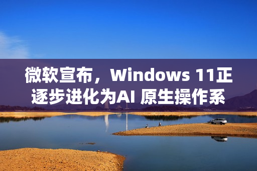 微软宣布,Windows 11正逐步进化为AI 原生操作系统 微软宣布,Windows 11正逐步进化为AI 原生操作系统