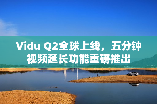 Vidu Q2全球上线，五分钟视频延长功能重磅推出