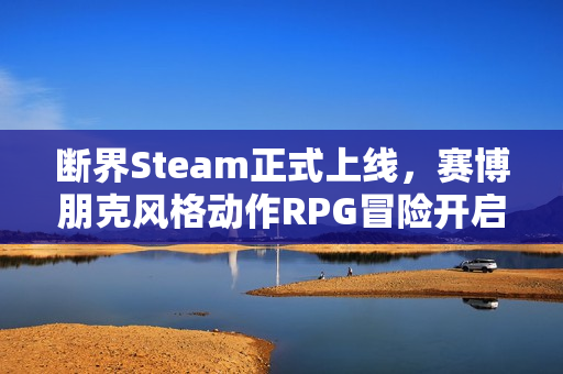 断界Steam正式上线，赛博朋克风格动作RPG冒险开启